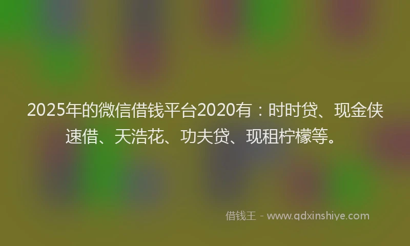 2025年的微信借钱平台2020有：时时贷、现金侠速借、天浩花、功夫贷、现租柠檬等。
