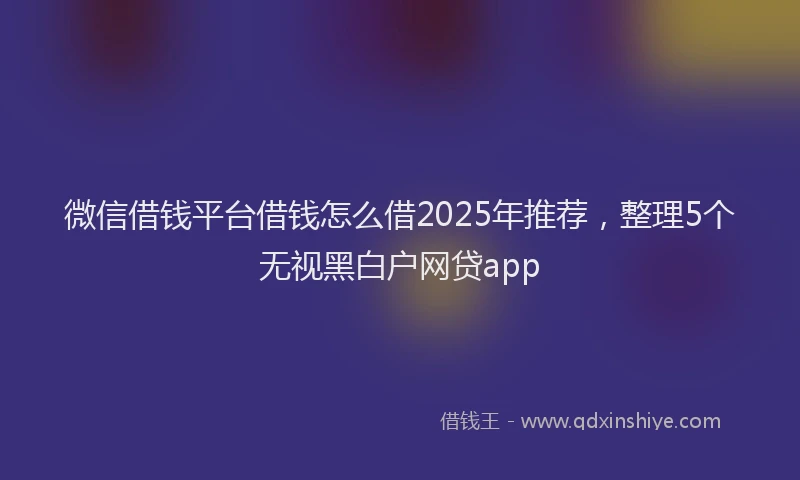 微信借钱平台借钱怎么借2025年推荐，整理5个无视黑白户网贷app