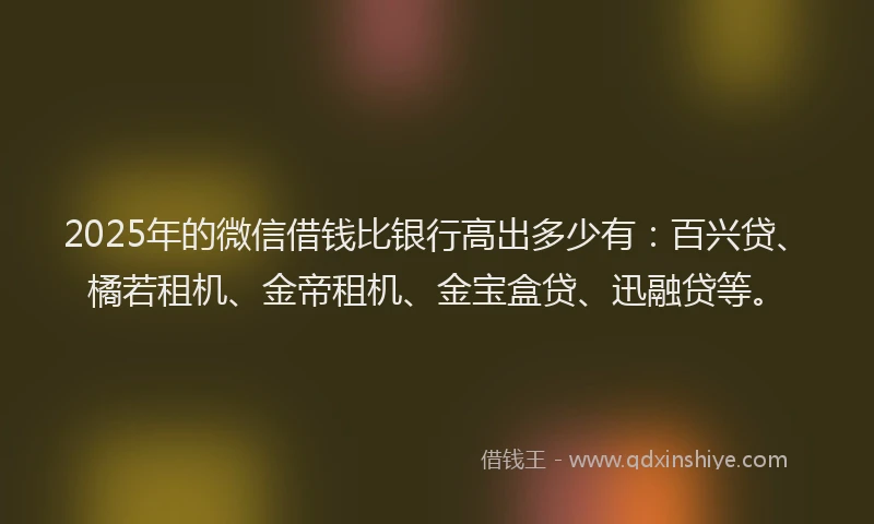 2025年的微信借钱比银行高出多少有：百兴贷、橘若租机、金帝租机、金宝盒贷、迅融贷等。