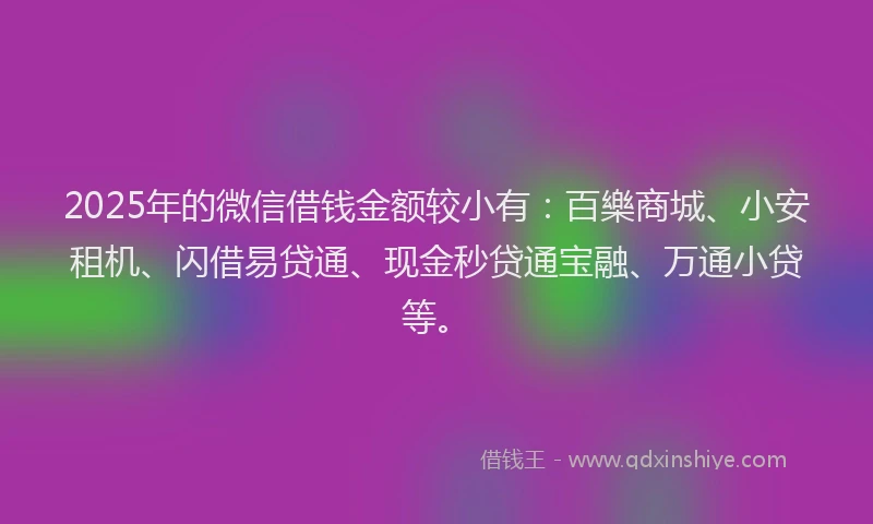 2025年的微信借钱金额较小有：百樂商城、小安租机、闪借易贷通、现金秒贷通宝融、万通小贷等。