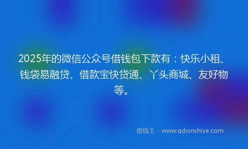 2025年的微信公众号借钱包下款有：快乐小租、钱袋易融贷、借款宝快贷通、丫头商城、友好物等。