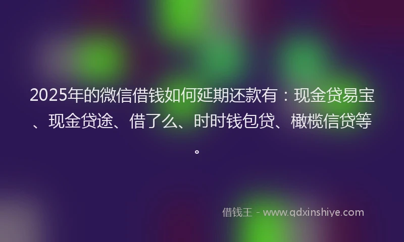 2025年的微信借钱如何延期还款有：现金贷易宝、现金贷途、借了么、时时钱包贷、橄榄信贷等。