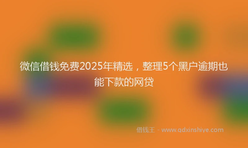微信借钱免费2025年精选，整理5个黑户逾期也能下款的网贷