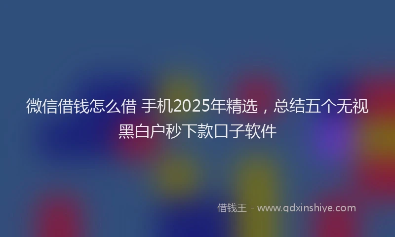 微信借钱怎么借 手机2025年精选，总结五个无视黑白户秒下款口子软件