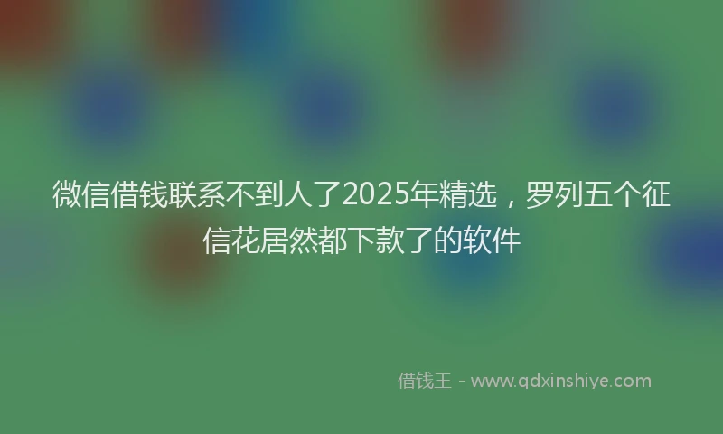 微信借钱联系不到人了2025年精选，罗列五个征信花居然都下款了的软件