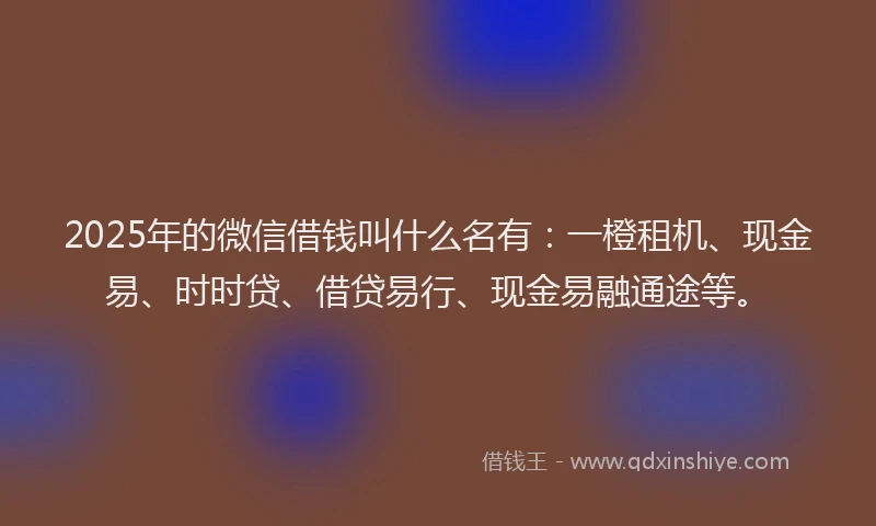 2025年的微信借钱叫什么名有：一橙租机、现金易、时时贷、借贷易行、现金易融通途等。