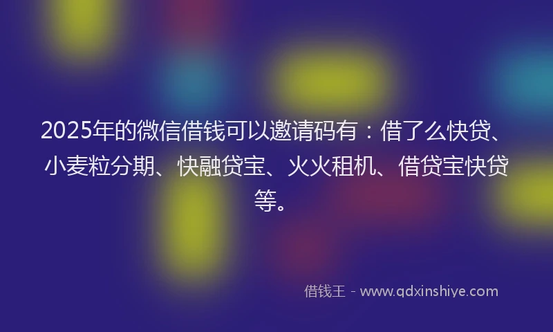 2025年的微信借钱可以邀请码有：借了么快贷、小麦粒分期、快融贷宝、火火租机、借贷宝快贷等。