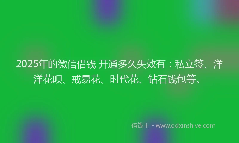 2025年的微信借钱 开通多久失效有：私立签、洋洋花呗、戒易花、时代花、钻石钱包等。