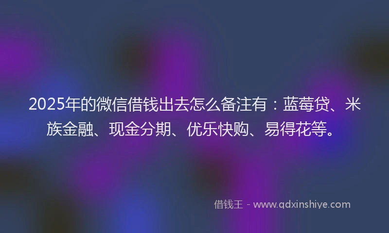 2025年的微信借钱出去怎么备注有：蓝莓贷、米族金融、现金分期、优乐快购、易得花等。