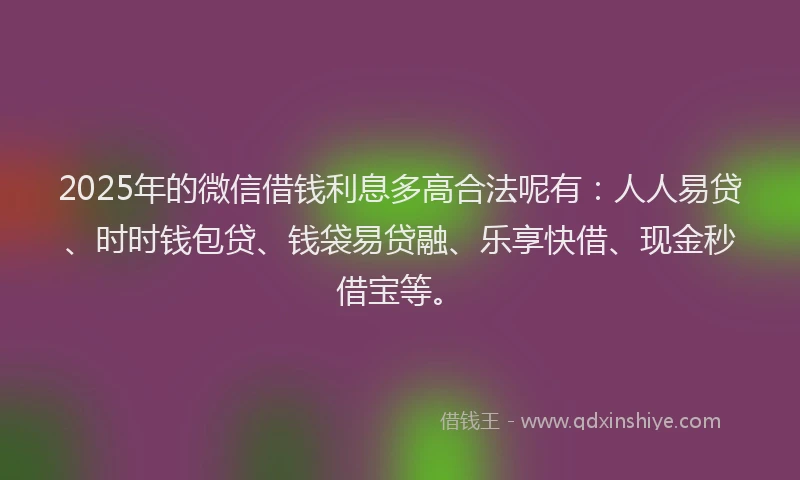 2025年的微信借钱利息多高合法呢有：人人易贷、时时钱包贷、钱袋易贷融、乐享快借、现金秒借宝等。