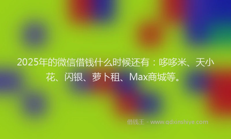 2025年的微信借钱什么时候还有：哆哆米、天小花、闪银、萝卜租、Max商城等。