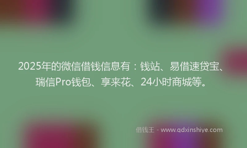 2025年的微信借钱信息有：钱站、易借速贷宝、瑞信Pro钱包、享来花、24小时商城等。
