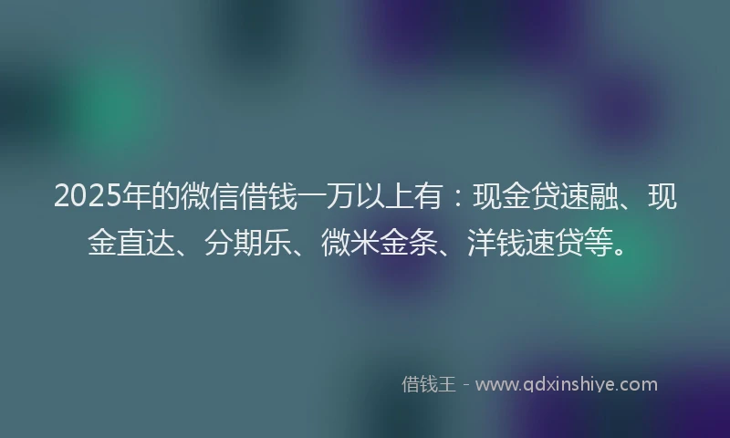 2025年的微信借钱一万以上有：现金贷速融、现金直达、分期乐、微米金条、洋钱速贷等。