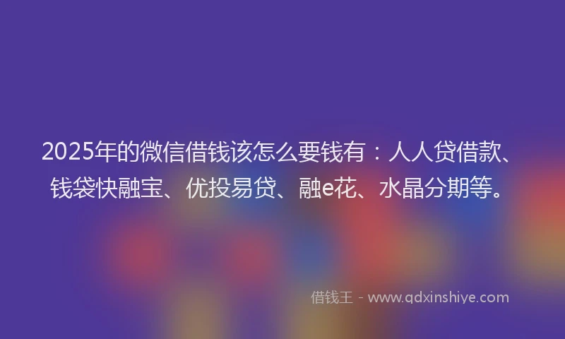 2025年的微信借钱该怎么要钱有：人人贷借款、钱袋快融宝、优投易贷、融e花、水晶分期等。