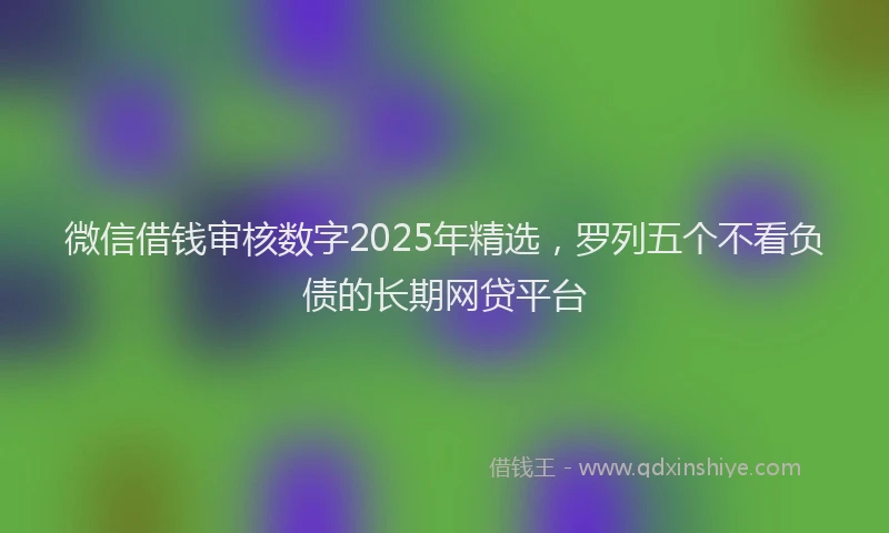 微信借钱审核数字2025年精选，罗列五个不看负债的长期网贷平台