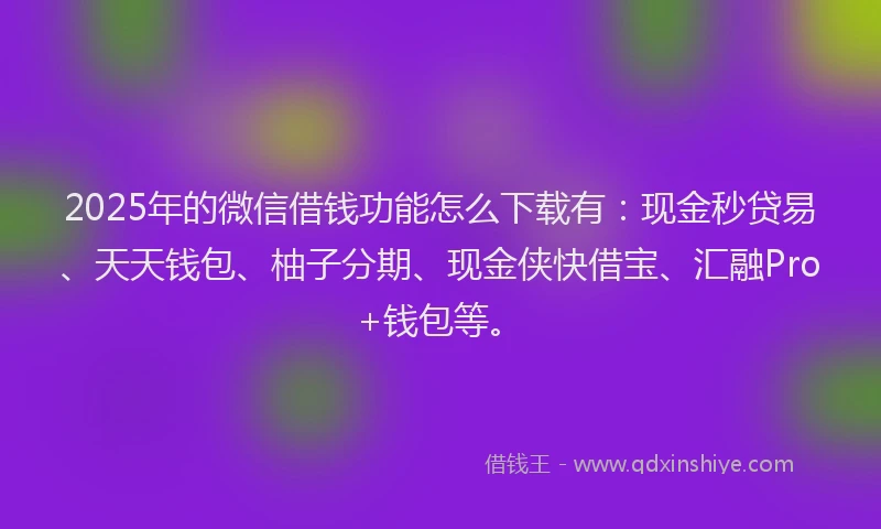 2025年的微信借钱功能怎么下载有：现金秒贷易、天天钱包、柚子分期、现金侠快借宝、汇融Pro+钱包等。