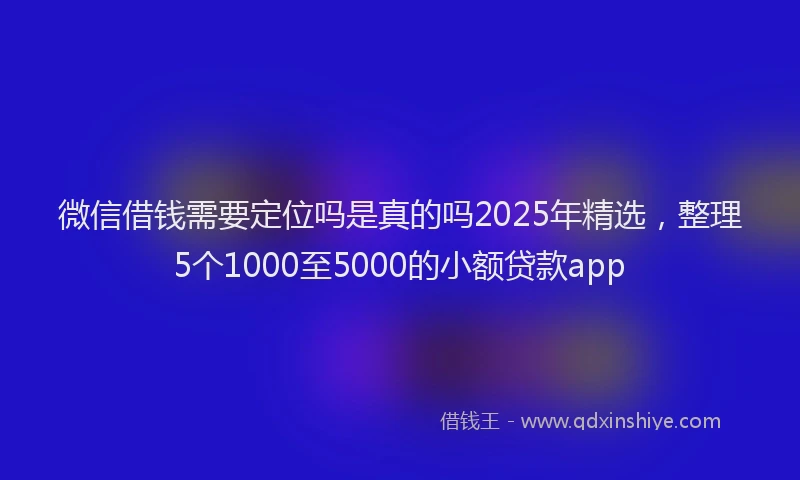 微信借钱需要定位吗是真的吗2025年精选，整理5个1000至5000的小额贷款app