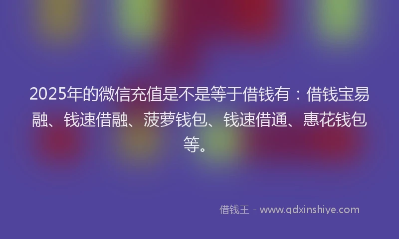2025年的微信充值是不是等于借钱有：借钱宝易融、钱速借融、菠萝钱包、钱速借通、惠花钱包等。