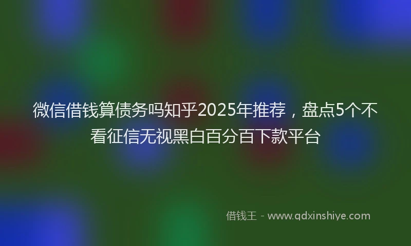 微信借钱算债务吗知乎2025年推荐，盘点5个不看征信无视黑白百分百下款平台