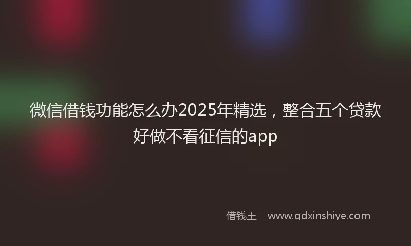 微信借钱功能怎么办2025年精选，整合五个贷款好做不看征信的app