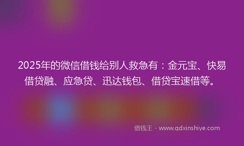 2025年的微信借钱给别人救急有：金元宝、快易借贷融、应急贷、迅达钱包、借贷宝速借等。