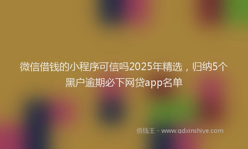 微信借钱的小程序可信吗2025年精选，归纳5个黑户逾期必下网贷app名单