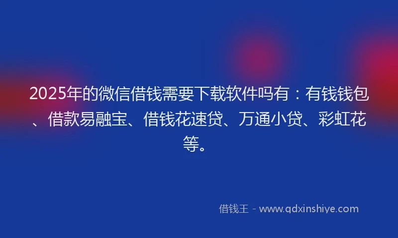 2025年的微信借钱需要下载软件吗有：有钱钱包、借款易融宝、借钱花速贷、万通小贷、彩虹花等。