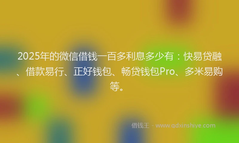 2025年的微信借钱一百多利息多少有：快易贷融、借款易行、正好钱包、畅贷钱包Pro、多米易购等。