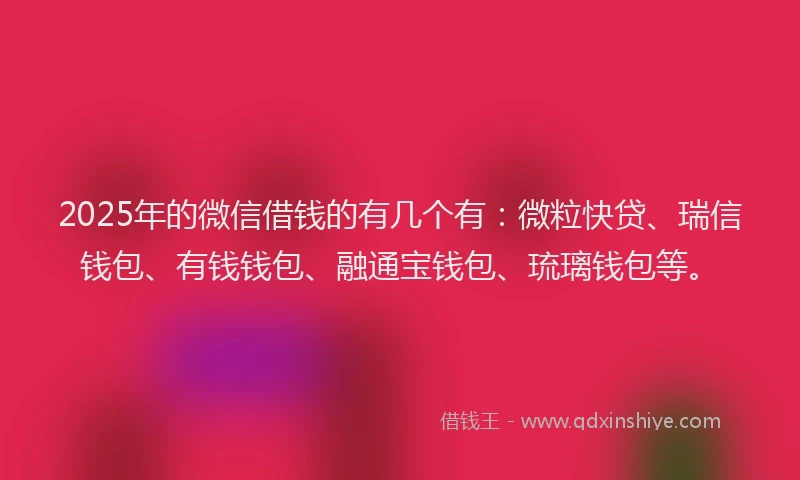 2025年的微信借钱的有几个有：微粒快贷、瑞信钱包、有钱钱包、融通宝钱包、琉璃钱包等。