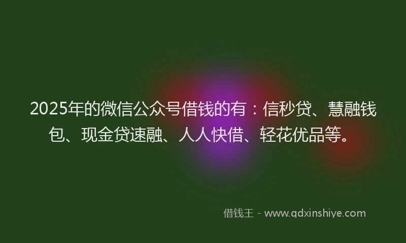 2025年的微信公众号借钱的有：信秒贷、慧融钱包、现金贷速融、人人快借、轻花优品等。