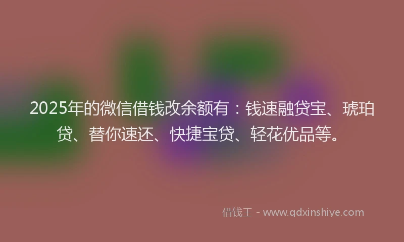 2025年的微信借钱改余额有：钱速融贷宝、琥珀贷、替你速还、快捷宝贷、轻花优品等。