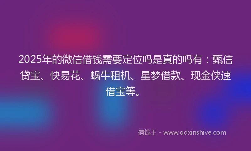 2025年的微信借钱需要定位吗是真的吗有：甄信贷宝、快易花、蜗牛租机、星梦借款、现金侠速借宝等。