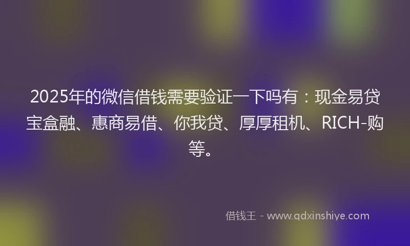 2025年的微信借钱需要验证一下吗有：现金易贷宝盒融、惠商易借、你我贷、厚厚租机、RICH-购等。