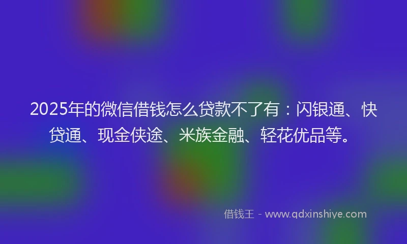 2025年的微信借钱怎么贷款不了有：闪银通、快贷通、现金侠途、米族金融、轻花优品等。