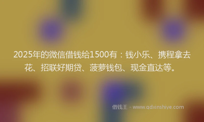 2025年的微信借钱给1500有：钱小乐、携程拿去花、招联好期贷、菠萝钱包、现金直达等。