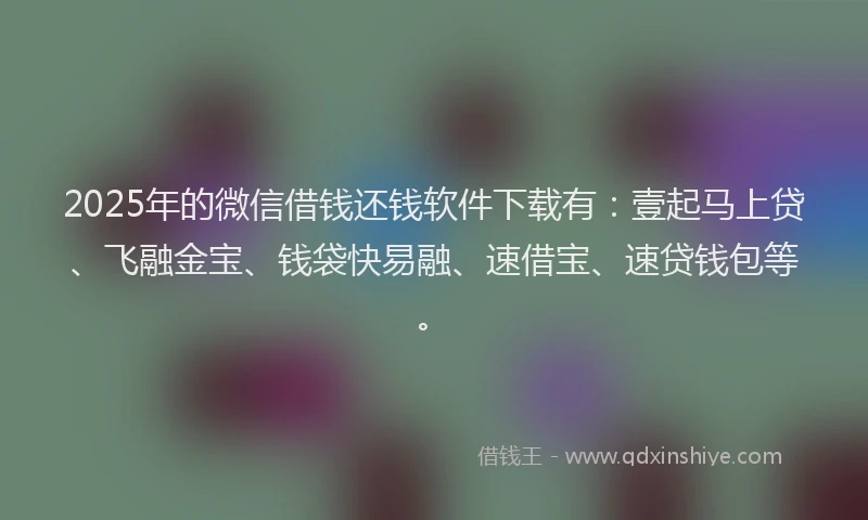 2025年的微信借钱还钱软件下载有：壹起马上贷、飞融金宝、钱袋快易融、速借宝、速贷钱包等。