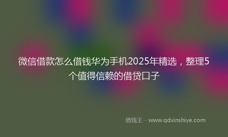 微信借款怎么借钱华为手机2025年精选，整理5个值得信赖的借贷口子