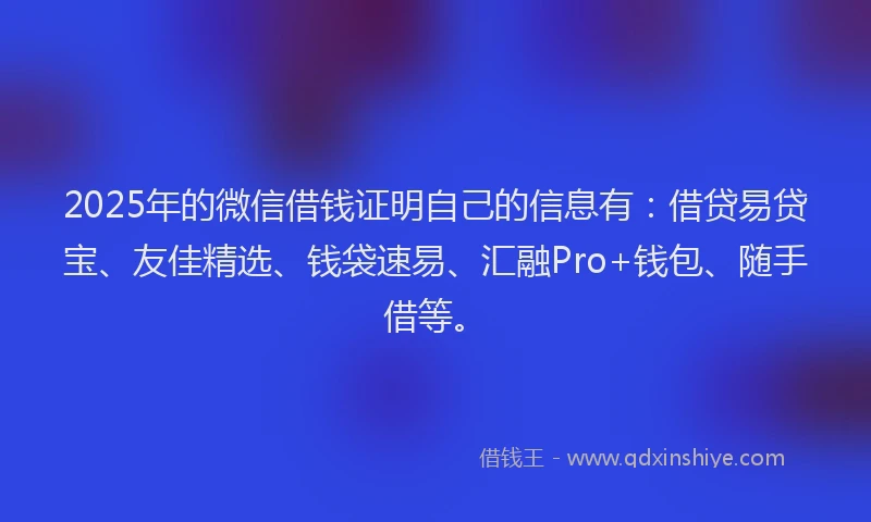 2025年的微信借钱证明自己的信息有：借贷易贷宝、友佳精选、钱袋速易、汇融Pro+钱包、随手借等。