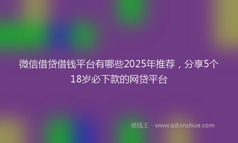 微信借贷借钱平台有哪些2025年推荐，分享5个18岁必下款的网贷平台
