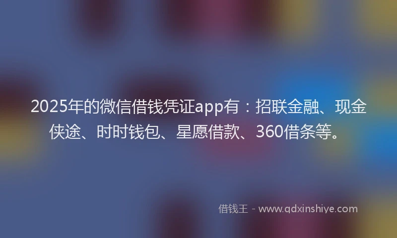 2025年的微信借钱凭证app有：招联金融、现金侠途、时时钱包、星愿借款、360借条等。