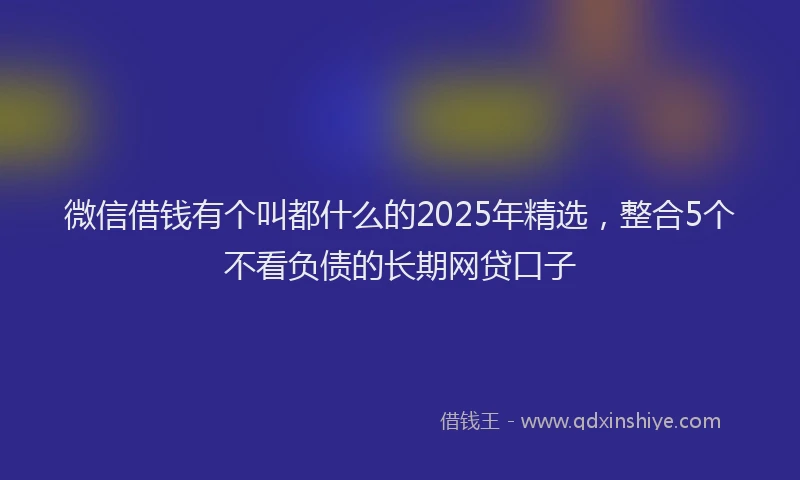 微信借钱有个叫都什么的2025年精选，整合5个不看负债的长期网贷口子