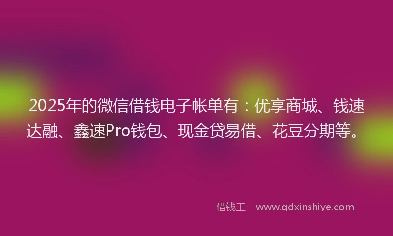 2025年的微信借钱电子帐单有：优享商城、钱速达融、鑫速Pro钱包、现金贷易借、花豆分期等。