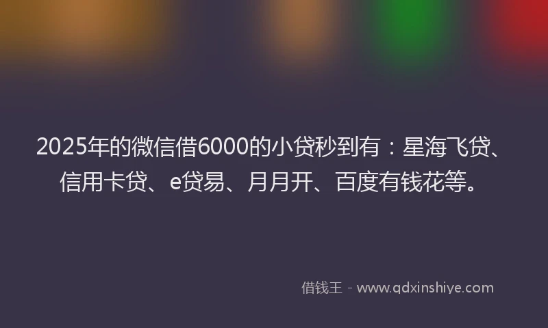 2025年的微信借6000的小贷秒到有：星海飞贷、信用卡贷、e贷易、月月开、百度有钱花等。