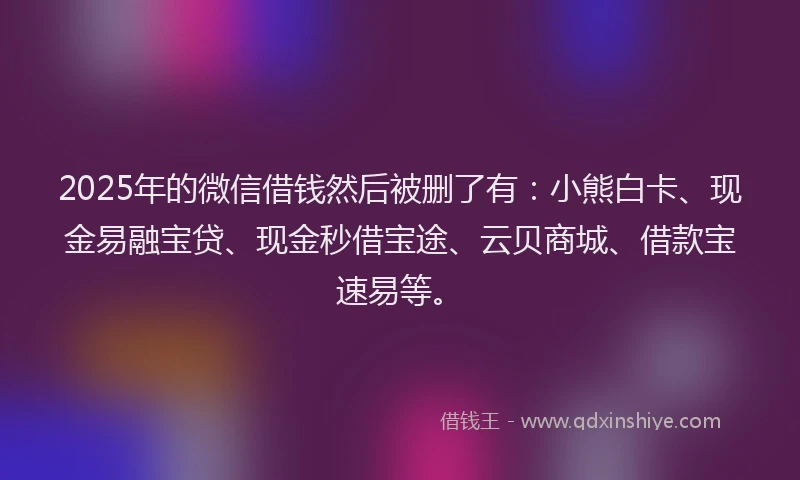 2025年的微信借钱然后被删了有：小熊白卡、现金易融宝贷、现金秒借宝途、云贝商城、借款宝速易等。