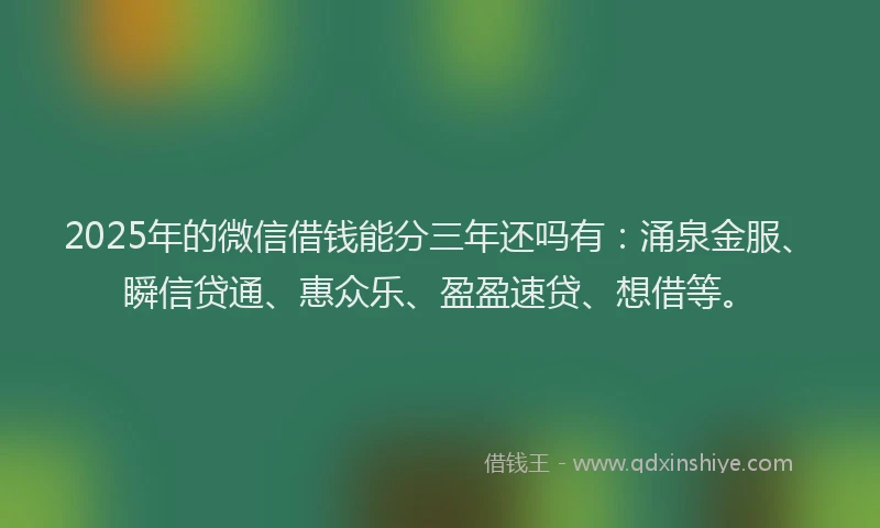 2025年的微信借钱能分三年还吗有：涌泉金服、瞬信贷通、惠众乐、盈盈速贷、想借等。