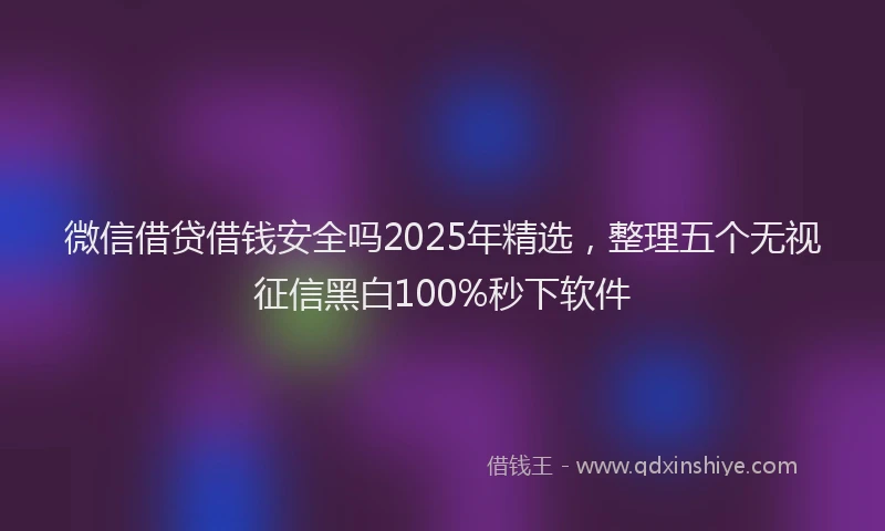 微信借贷借钱安全吗2025年精选，整理五个无视征信黑白100%秒下软件