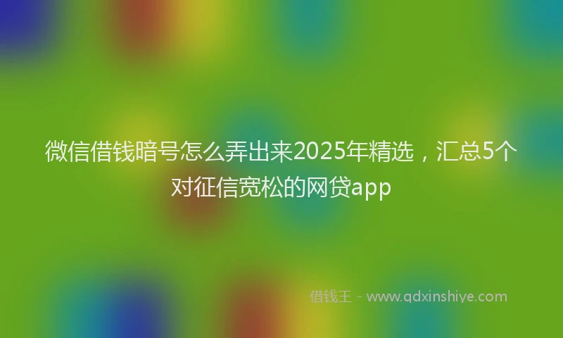 微信借钱暗号怎么弄出来2025年精选，汇总5个对征信宽松的网贷app