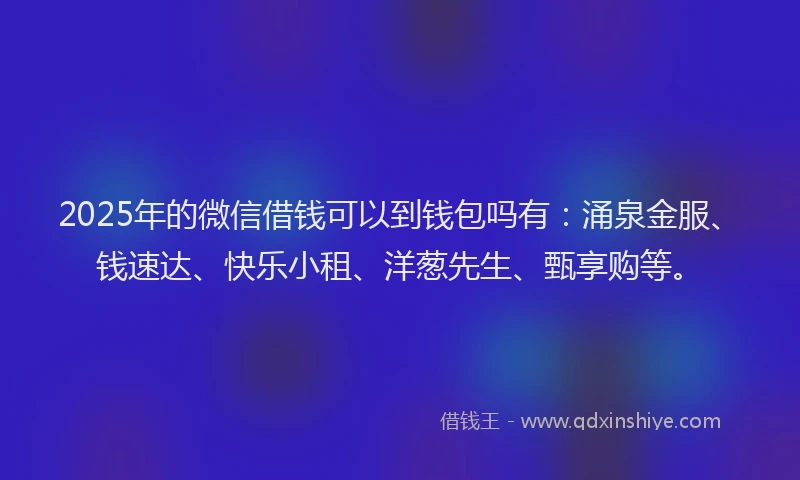 2025年的微信借钱可以到钱包吗有：涌泉金服、钱速达、快乐小租、洋葱先生、甄享购等。
