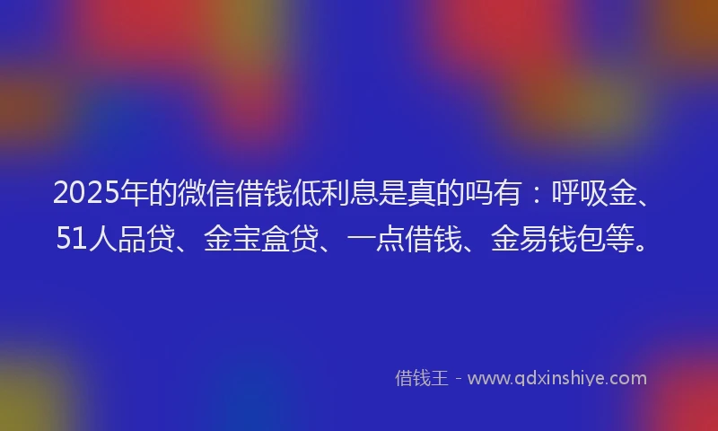 2025年的微信借钱低利息是真的吗有：呼吸金、51人品贷、金宝盒贷、一点借钱、金易钱包等。