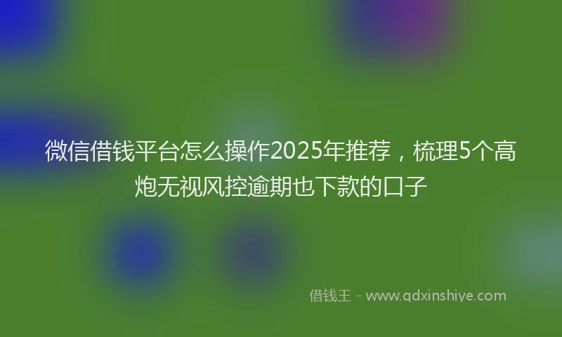 微信借钱平台怎么操作2025年推荐，梳理5个高炮无视风控逾期也下款的口子